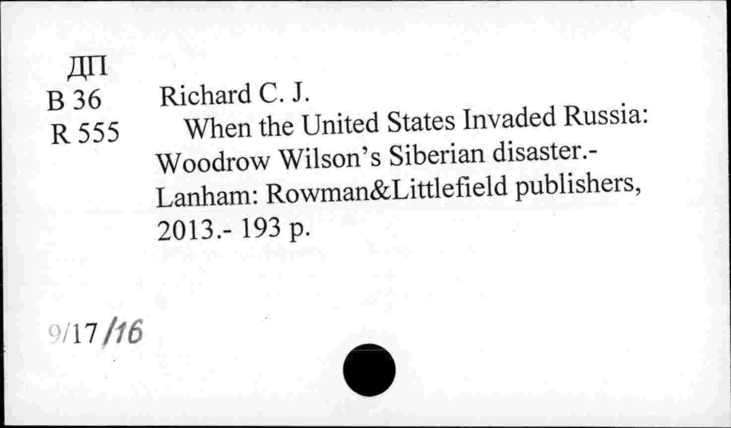 ﻿B 36 R555
Richard C. J.
When the United States Invaded Russia: Woodrow Wilson’s Siberian disaster.-Lanham: Rowman&Littlefield publishers, 2013.- 193 p.
/17//6